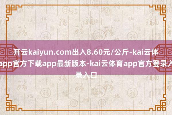 开云kaiyun.com出入8.60元/公斤-kai云体育app官方下载app最新版本-kai云体育app官方登录入口