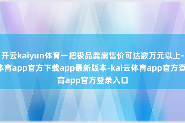 开云kaiyun体育一把极品龚扇售价可达数万元以上-kai云体育app官方下载app最新版本-kai云体育app官方登录入口