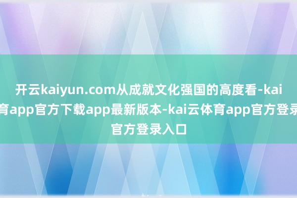 开云kaiyun.com从成就文化强国的高度看-kai云体育app官方下载app最新版本-kai云体育app官方登录入口
