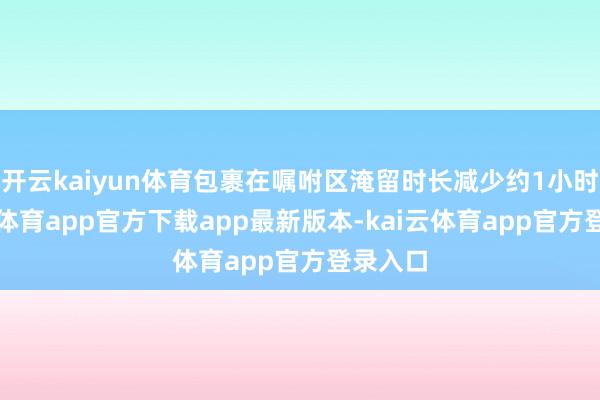 开云kaiyun体育包裹在嘱咐区淹留时长减少约1小时-kai云体育app官方下载app最新版本-kai云体育app官方登录入口