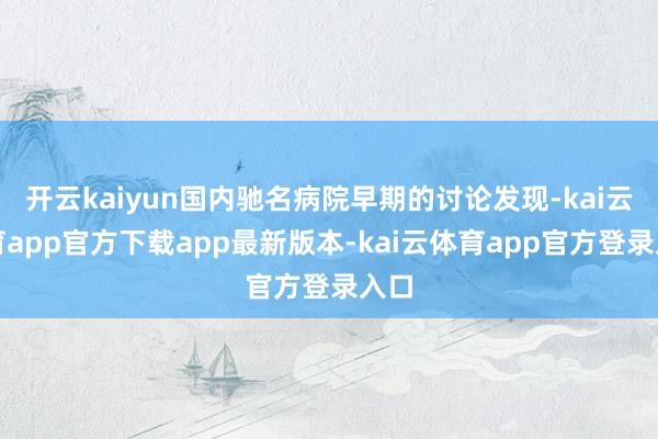 开云kaiyun国内驰名病院早期的讨论发现-kai云体育app官方下载app最新版本-kai云体育app官方登录入口