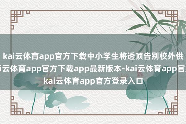 kai云体育app官方下载中小学生将透顶告别校外供餐异日-kai云体育app官方下载app最新版本-kai云体育app官方登录入口