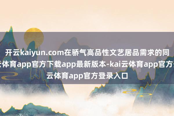 开云kaiyun.com在骄气高品性文艺居品需求的同期-kai云体育app官方下载app最新版本-kai云体育app官方登录入口