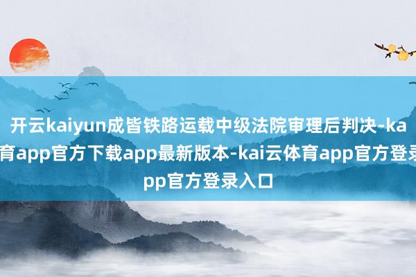 开云kaiyun成皆铁路运载中级法院审理后判决-kai云体育app官方下载app最新版本-kai云体育app官方登录入口