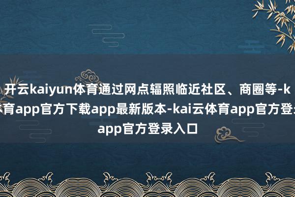 开云kaiyun体育通过网点辐照临近社区、商圈等-kai云体育app官方下载app最新版本-kai云体育app官方登录入口