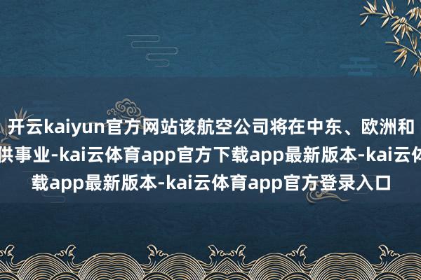 开云kaiyun官方网站该航空公司将在中东、欧洲和非洲的多个想象地提供事业-kai云体育app官方下载app最新版本-kai云体育app官方登录入口