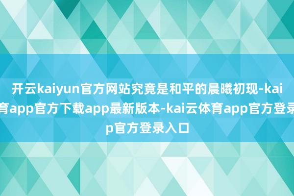 开云kaiyun官方网站究竟是和平的晨曦初现-kai云体育app官方下载app最新版本-kai云体育app官方登录入口